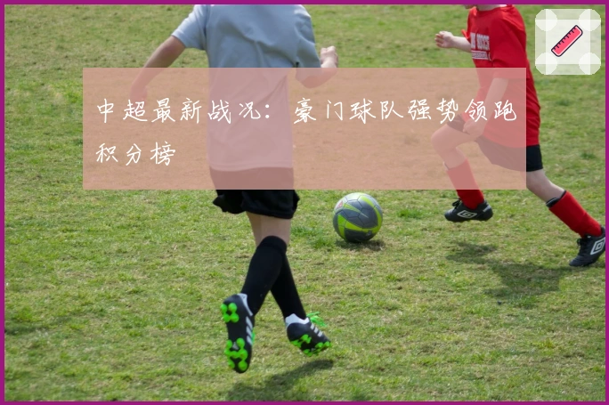 中超最新战况：豪门球队强势领跑积分榜