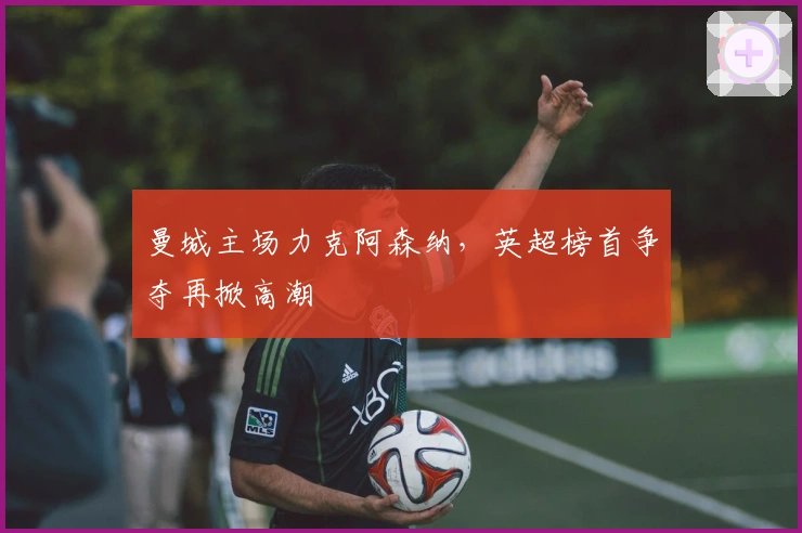 曼城主场力克阿森纳，英超榜首争夺再掀高潮