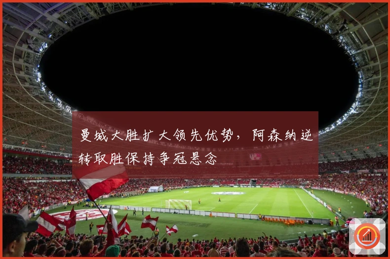 曼城大胜扩大领先优势，阿森纳逆转取胜保持争冠悬念