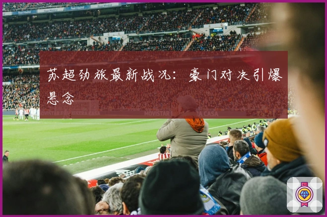 苏超劲旅最新战况：豪门对决引爆悬念