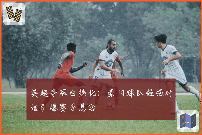 英超争冠白热化：豪门球队强强对话引爆赛季悬念