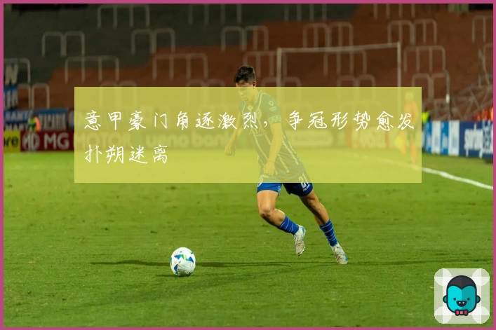 意甲豪门角逐激烈，争冠形势愈发扑朔迷离