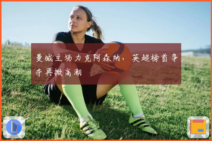 曼城主场力克阿森纳，英超榜首争夺再掀高潮