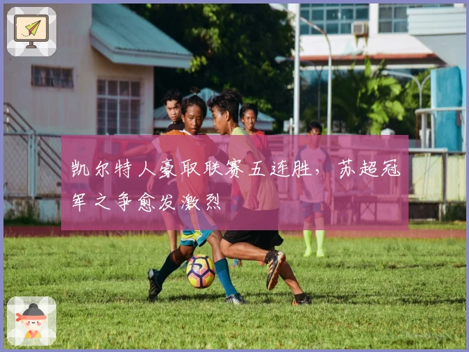 凯尔特人豪取联赛五连胜，苏超冠军之争愈发激烈