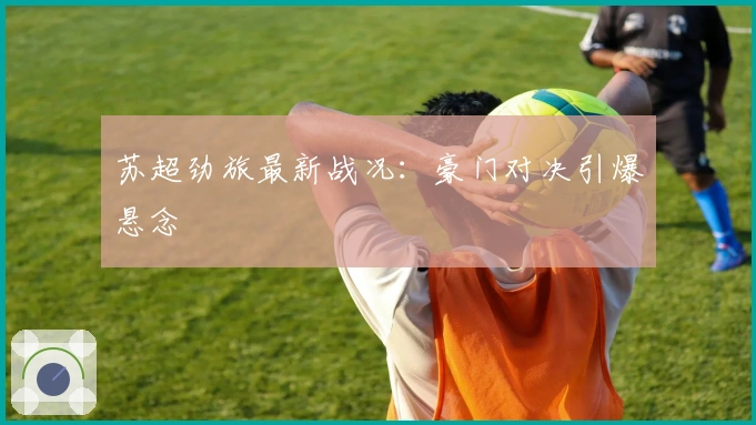 苏超劲旅最新战况：豪门对决引爆悬念